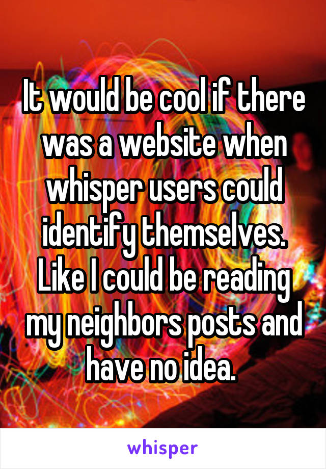 It would be cool if there was a website when whisper users could identify themselves. Like I could be reading my neighbors posts and have no idea. 