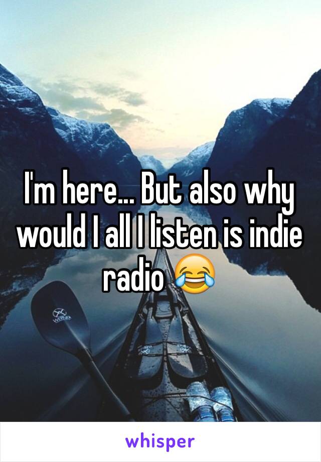 I'm here... But also why would I all I listen is indie radio 😂