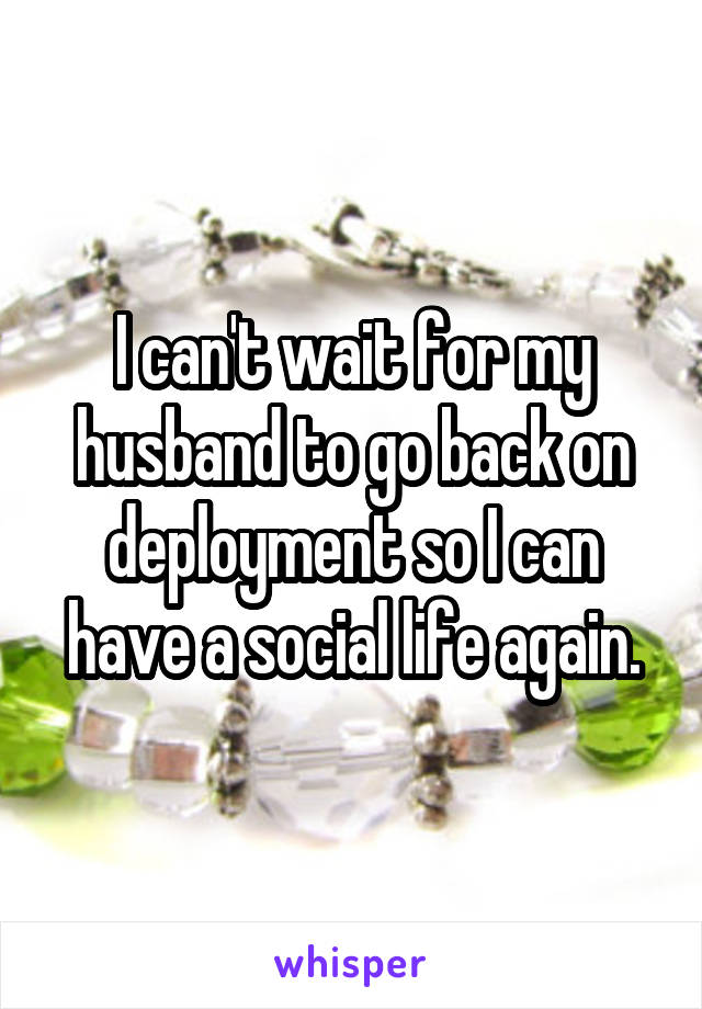 I can't wait for my husband to go back on deployment so I can have a social life again.