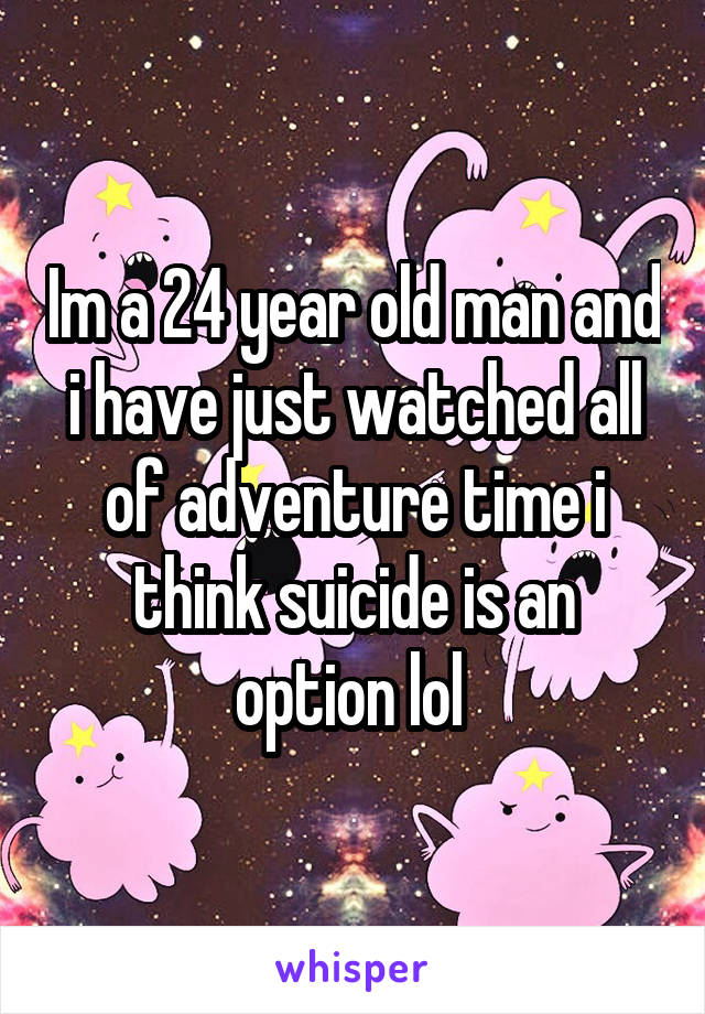 Im a 24 year old man and i have just watched all of adventure time i think suicide is an option lol 