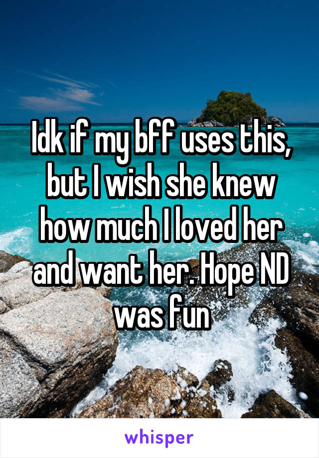 Idk if my bff uses this, but I wish she knew how much I loved her and want her. Hope ND was fun