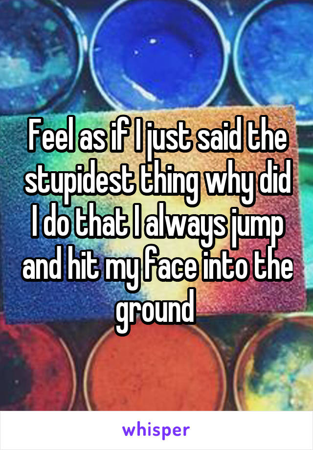 Feel as if I just said the stupidest thing why did I do that I always jump and hit my face into the ground 