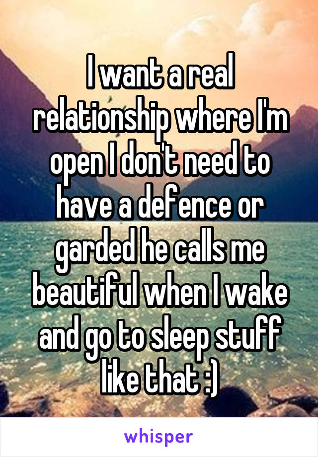 I want a real relationship where I'm open I don't need to have a defence or garded he calls me beautiful when I wake and go to sleep stuff like that :)