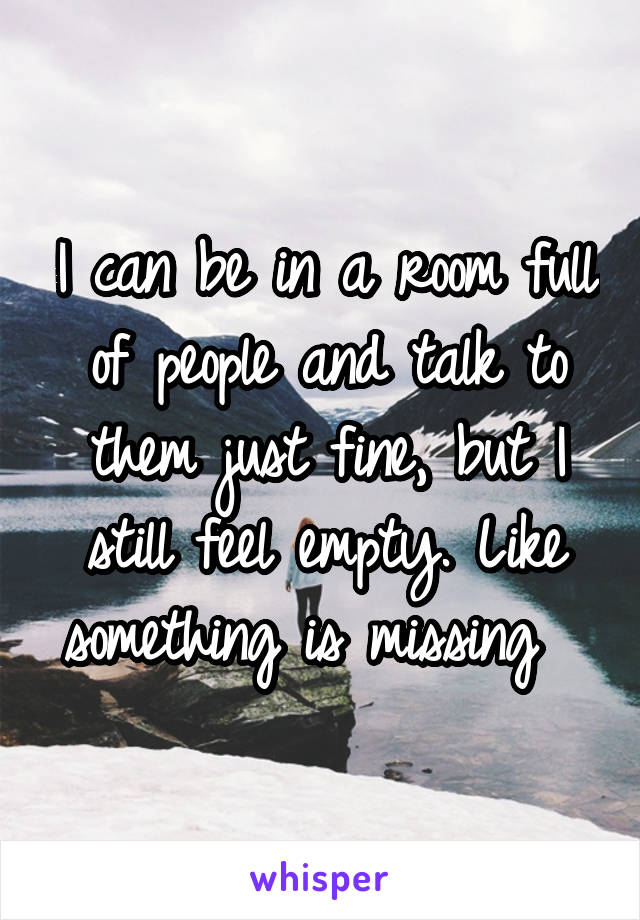 I can be in a room full of people and talk to them just fine, but I still feel empty. Like something is missing  