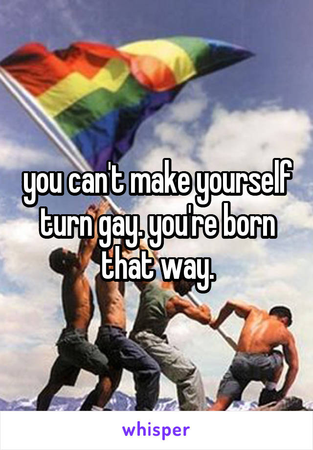 you can't make yourself turn gay. you're born that way.