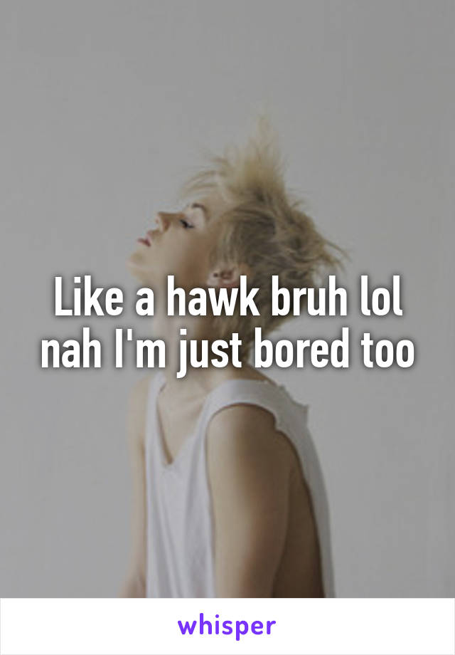 Like a hawk bruh lol nah I'm just bored too