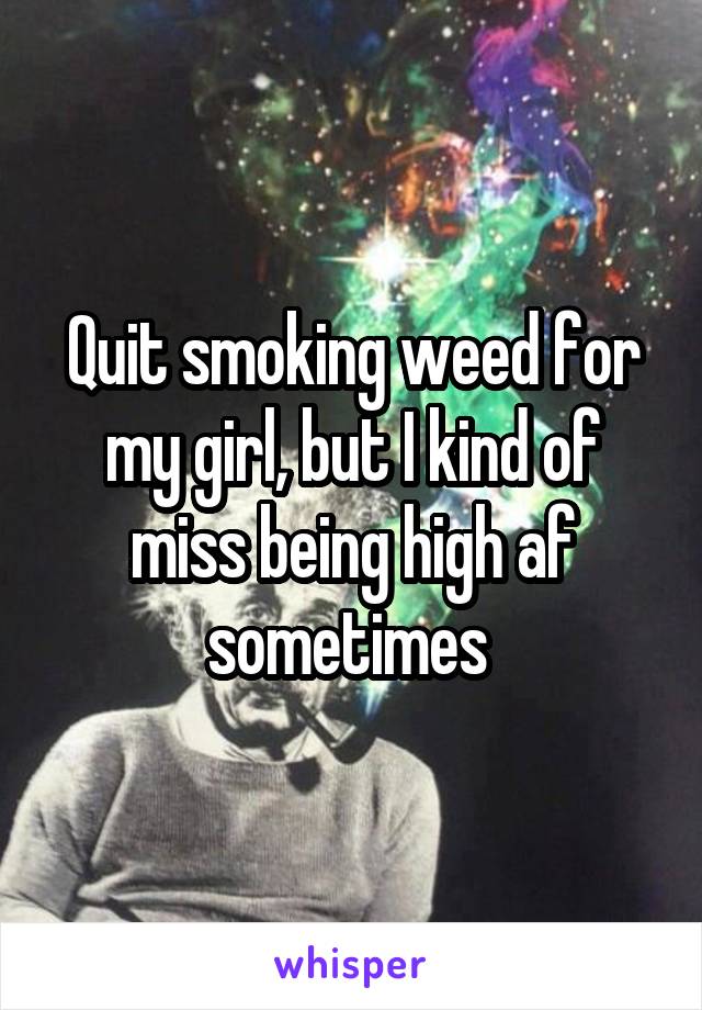 Quit smoking weed for my girl, but I kind of miss being high af sometimes 