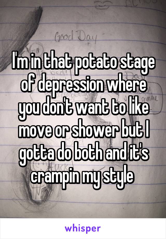 I'm in that potato stage of depression where you don't want to like move or shower but I gotta do both and it's crampin my style 