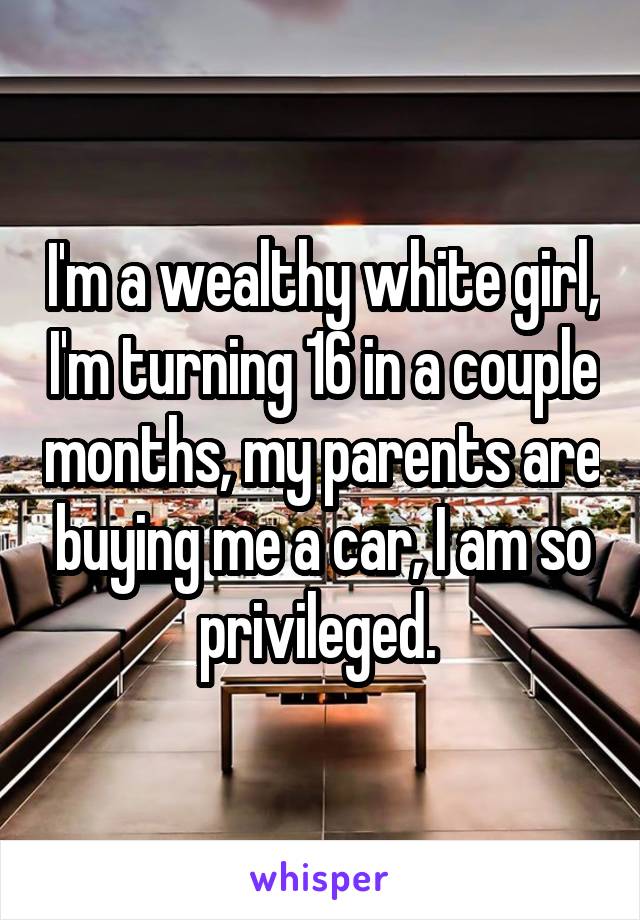 I'm a wealthy white girl, I'm turning 16 in a couple months, my parents are buying me a car, I am so privileged. 