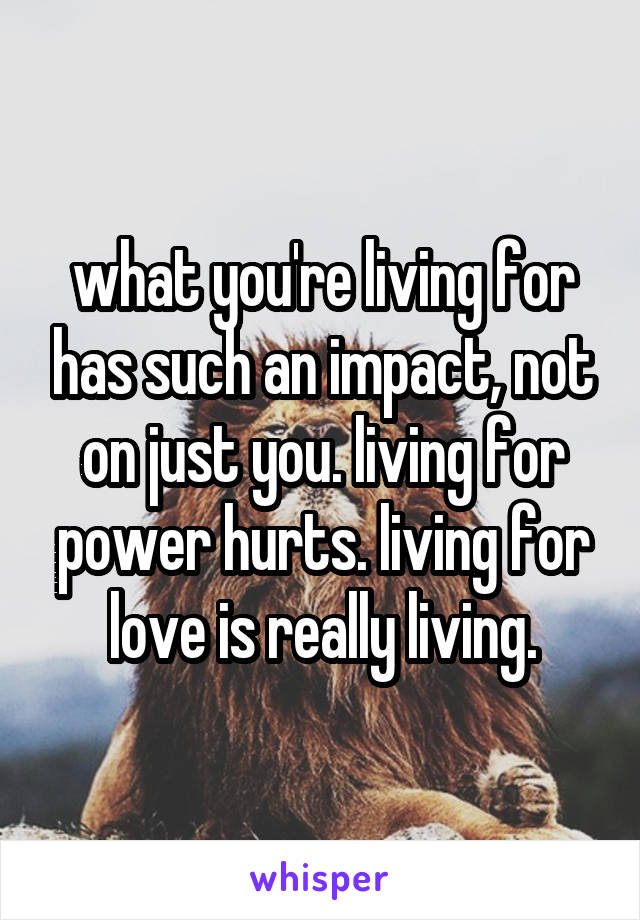 what you're living for has such an impact, not on just you. living for power hurts. living for love is really living.