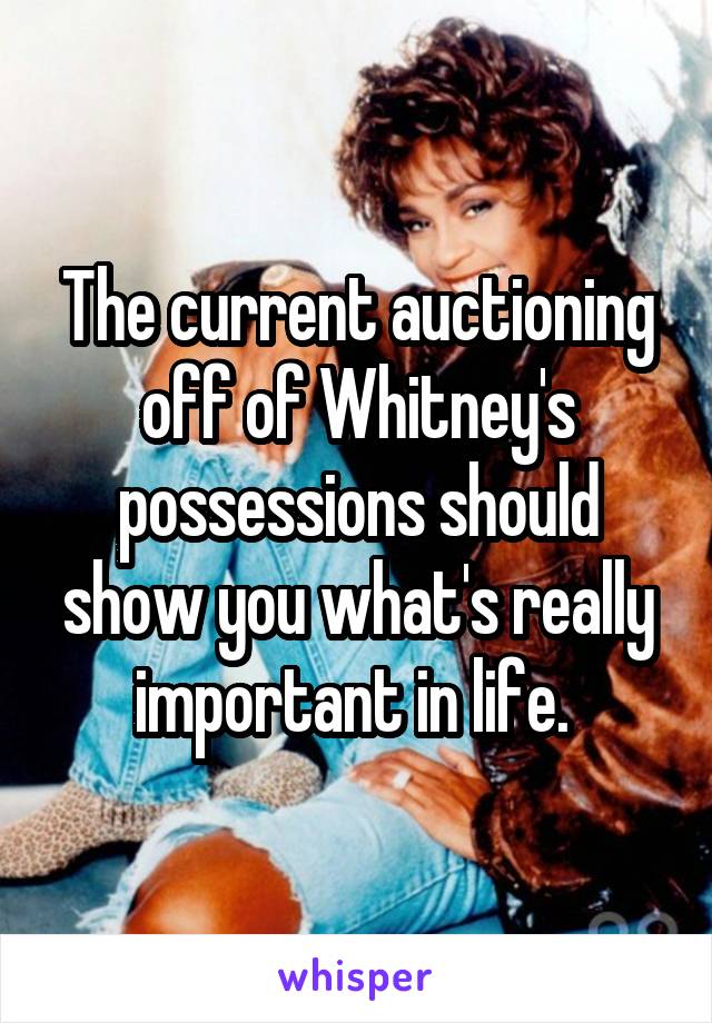 The current auctioning off of Whitney's possessions should show you what's really important in life. 