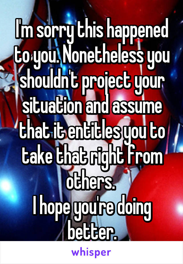 I'm sorry this happened to you. Nonetheless you shouldn't project your situation and assume that it entitles you to take that right from others. 
I hope you're doing better.