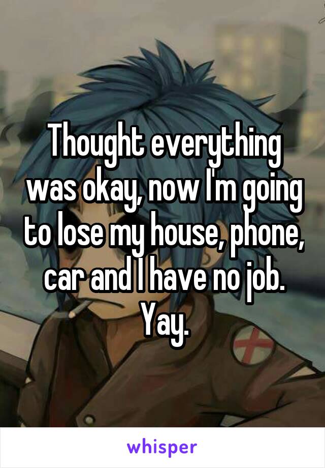 Thought everything was okay, now I'm going to lose my house, phone, car and I have no job. Yay.