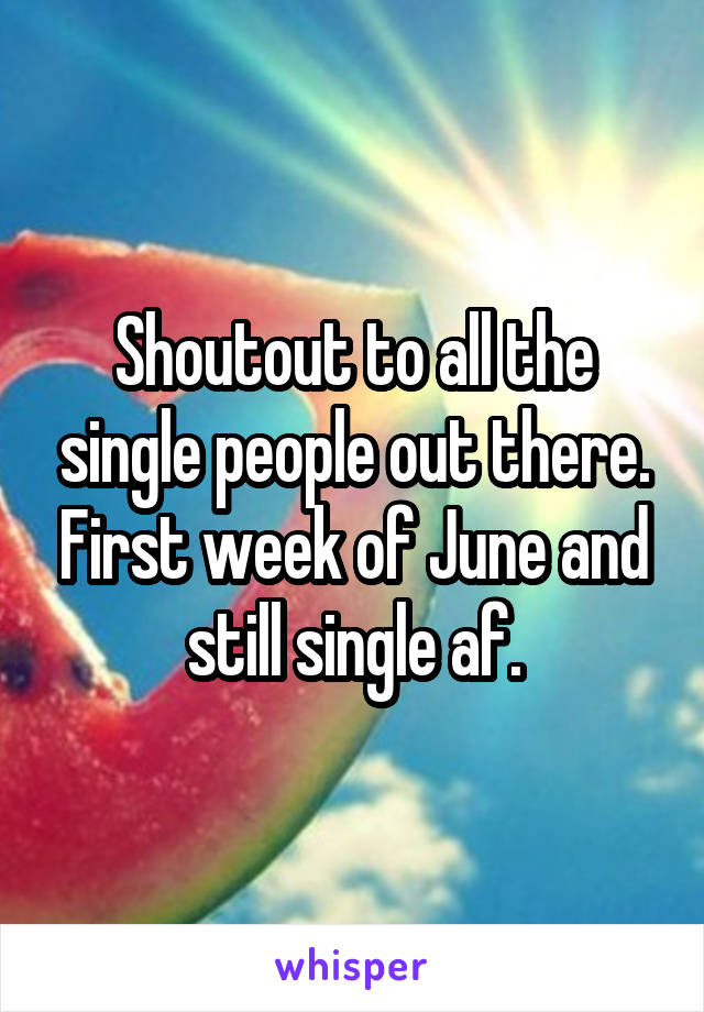 Shoutout to all the single people out there. First week of June and still single af.