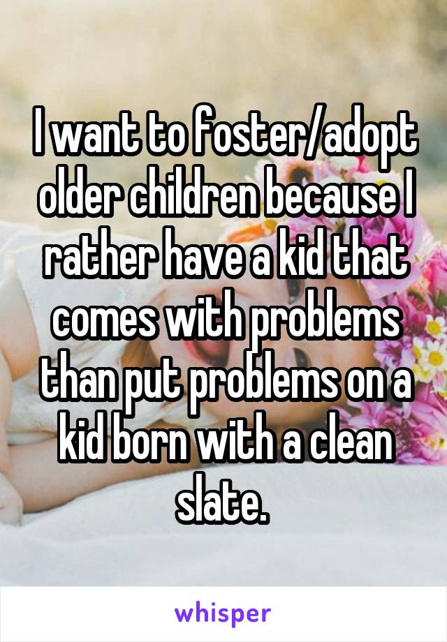 I want to foster/adopt older children because I rather have a kid that comes with problems than put problems on a kid born with a clean slate. 