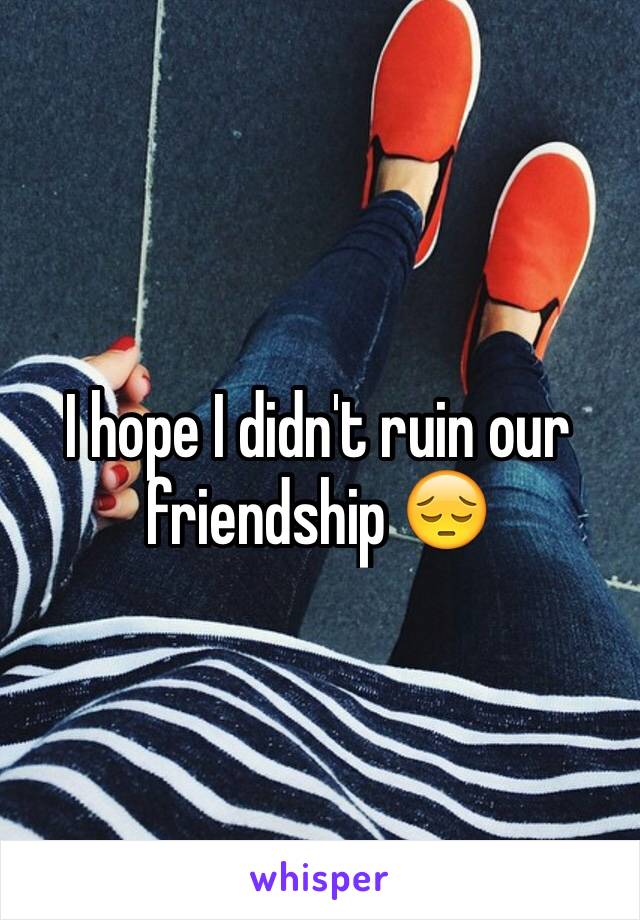 I hope I didn't ruin our friendship 😔