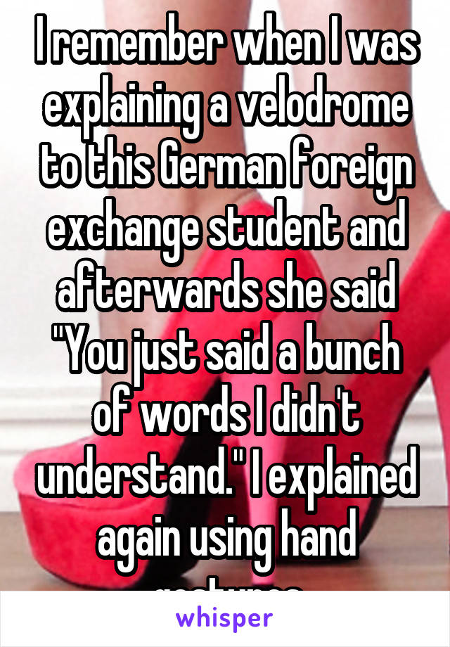 I remember when I was explaining a velodrome to this German foreign exchange student and afterwards she said "You just said a bunch of words I didn't understand." I explained again using hand gestures