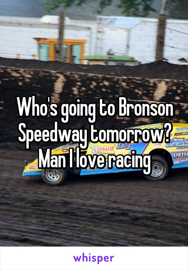 Who's going to Bronson Speedway tomorrow? Man I love racing