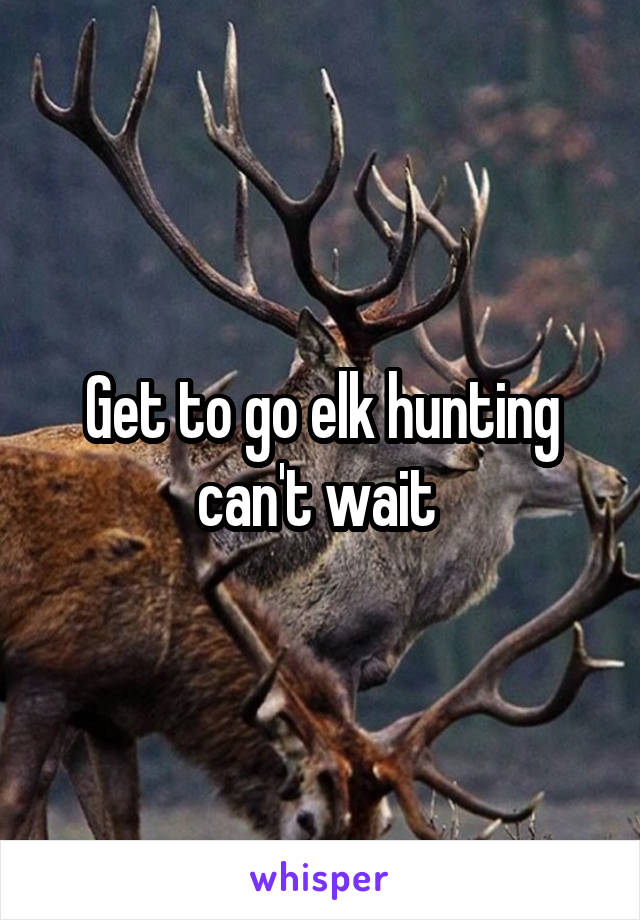 Get to go elk hunting can't wait 