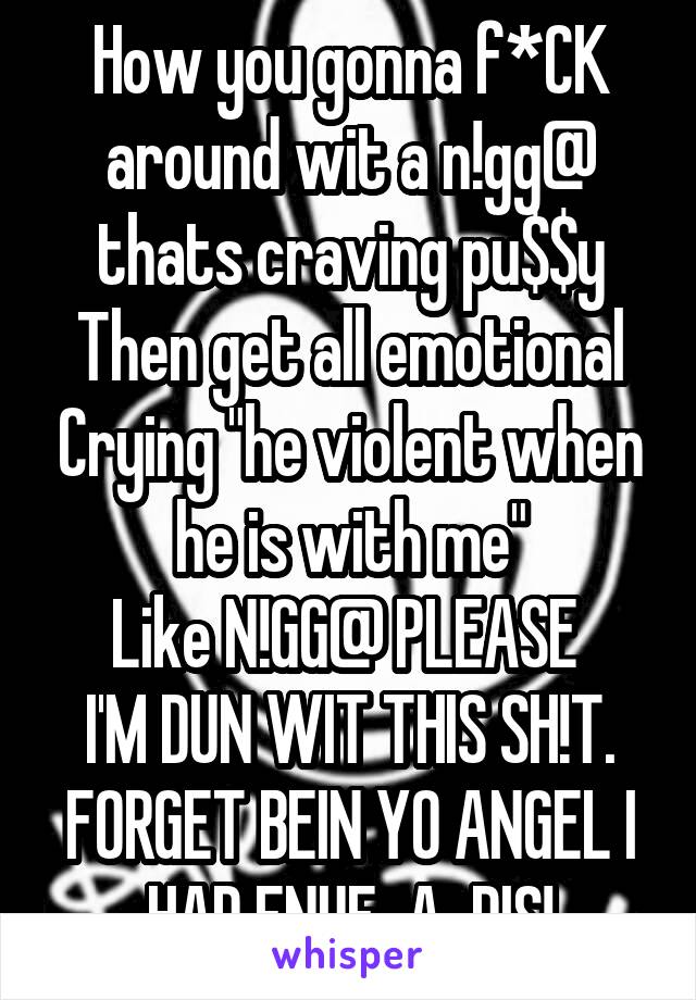 How you gonna f*CK around wit a n!gg@ thats craving pu$$y
Then get all emotional Crying "he violent when he is with me"
Like N!GG@ PLEASE 
I'M DUN WIT THIS SH!T. FORGET BEIN YO ANGEL I HAD ENUF-A-DIS!