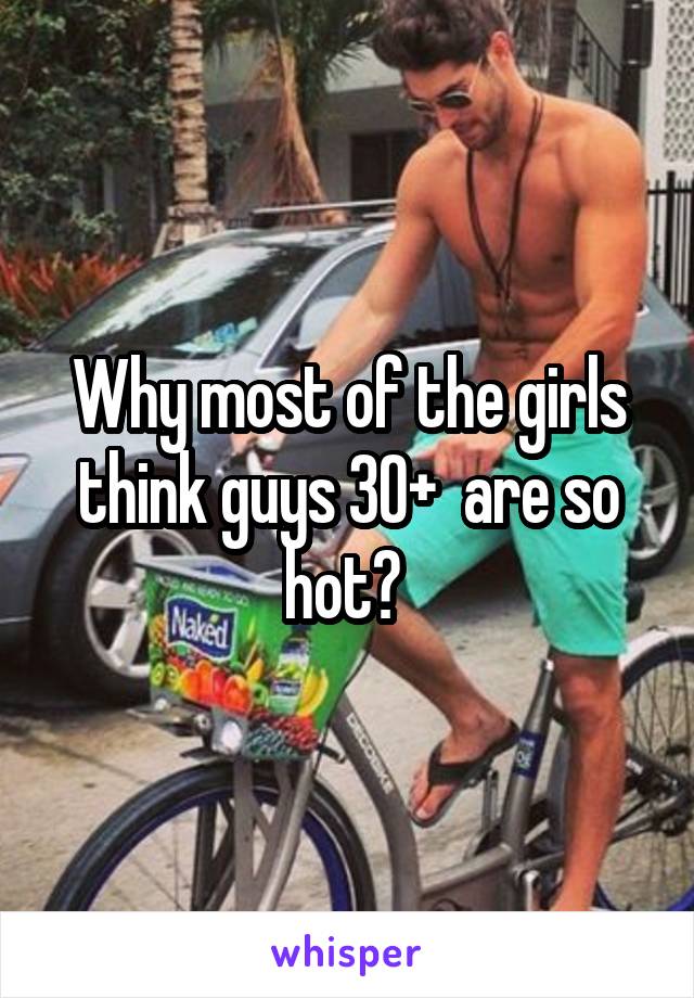 Why most of the girls think guys 30+  are so hot? 