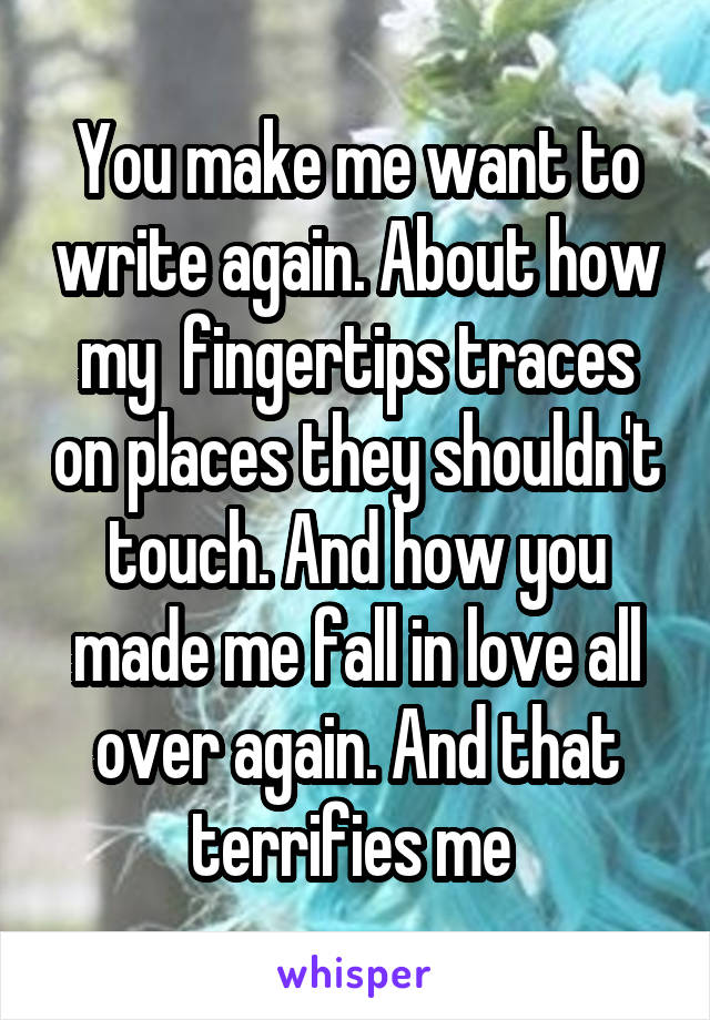 You make me want to write again. About how my  fingertips traces on places they shouldn't touch. And how you made me fall in love all over again. And that terrifies me 