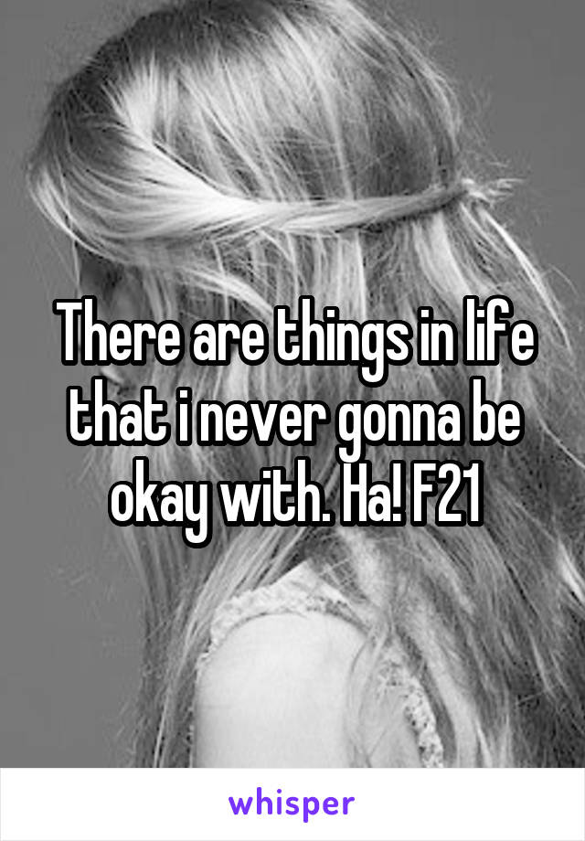 There are things in life that i never gonna be okay with. Ha! F21