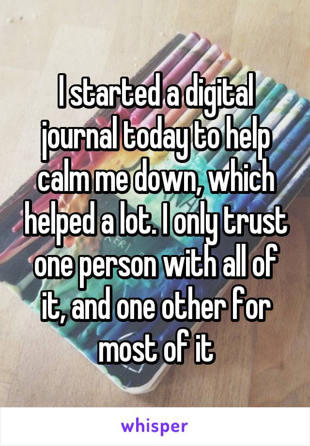 I started a digital journal today to help calm me down, which helped a lot. I only trust one person with all of it, and one other for most of it