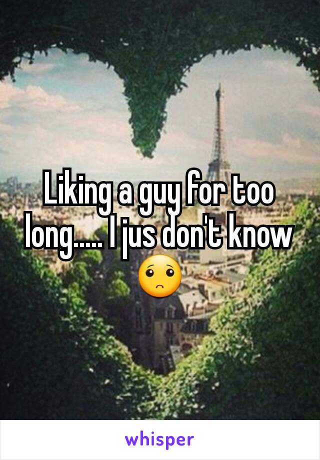 Liking a guy for too long..... I jus don't know🙁