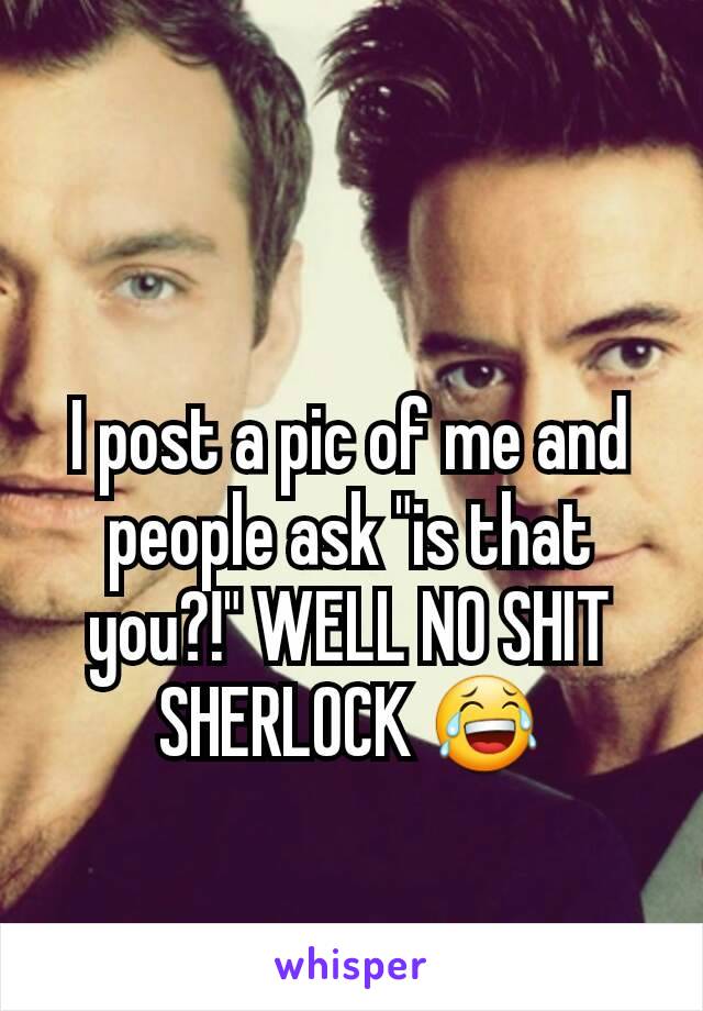 I post a pic of me and people ask "is that you?!" WELL NO SHIT SHERLOCK 😂