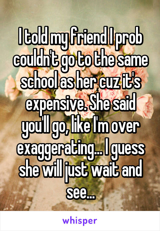 I told my friend I prob couldn't go to the same school as her cuz it's expensive. She said you'll go, like I'm over exaggerating... I guess she will just wait and see...