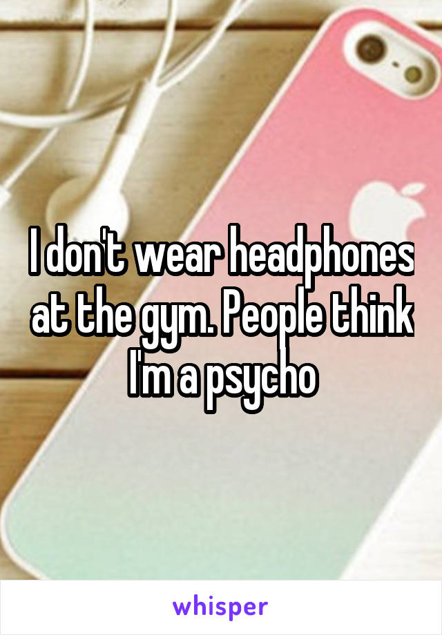 I don't wear headphones at the gym. People think I'm a psycho