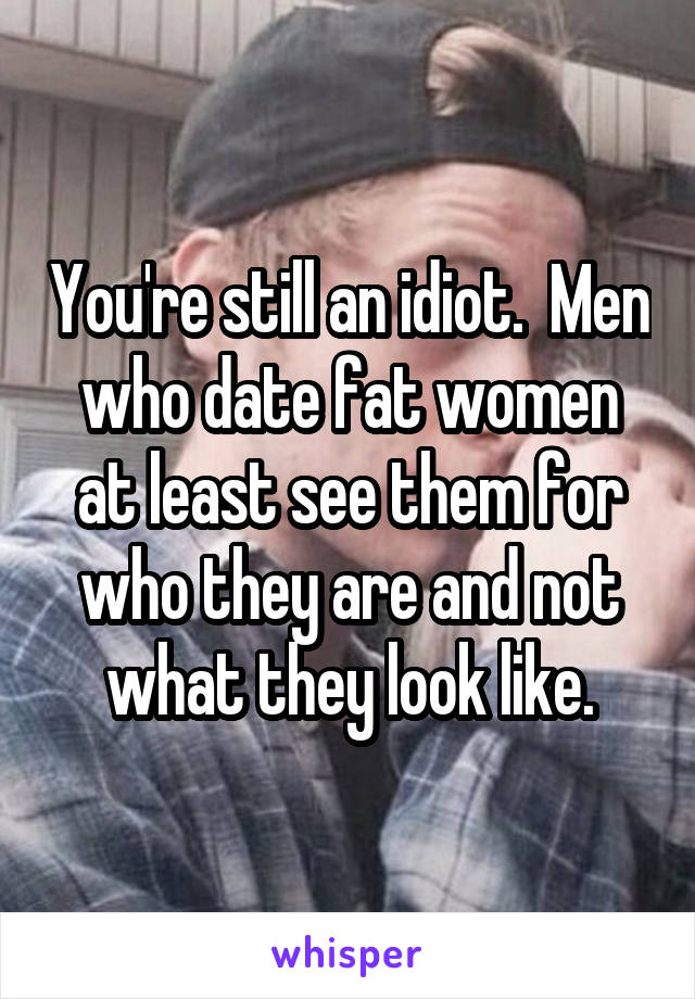 You're still an idiot.  Men who date fat women at least see them for who they are and not what they look like.