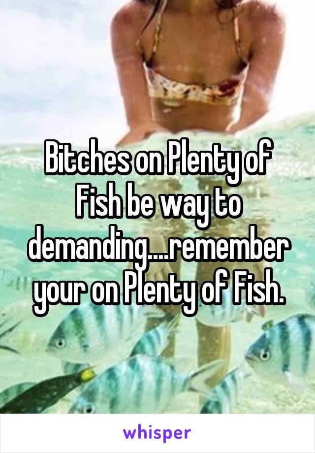 Bitches on Plenty of Fish be way to demanding....remember your on Plenty of Fish.