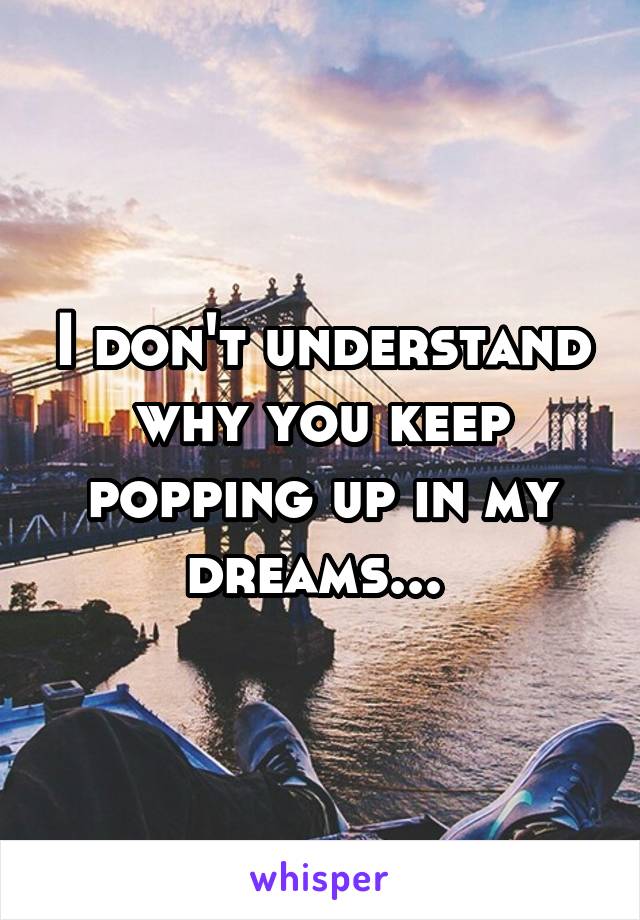 I don't understand why you keep popping up in my dreams... 