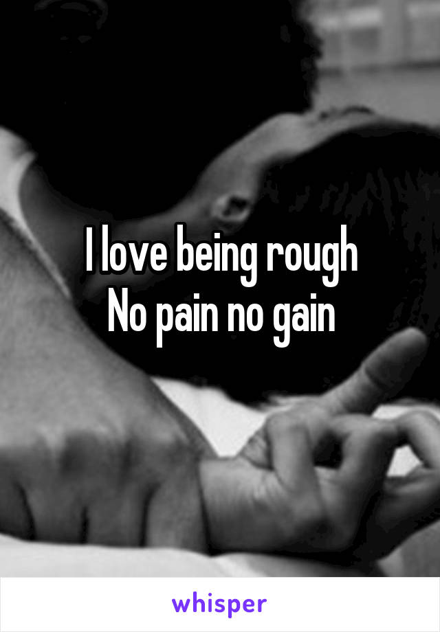 I love being rough
No pain no gain
