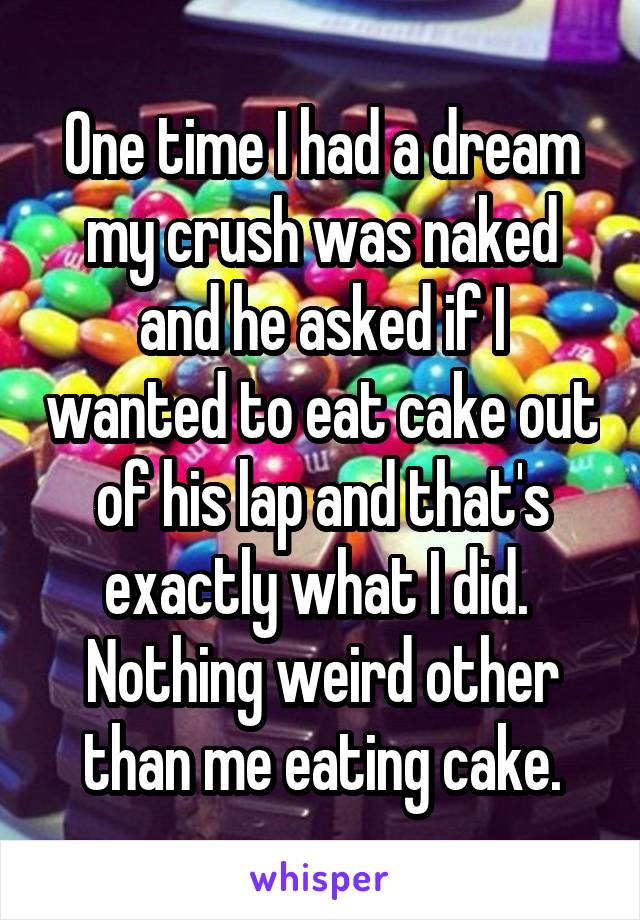 One time I had a dream my crush was naked and he asked if I wanted to eat cake out of his lap and that's exactly what I did.  Nothing weird other than me eating cake.