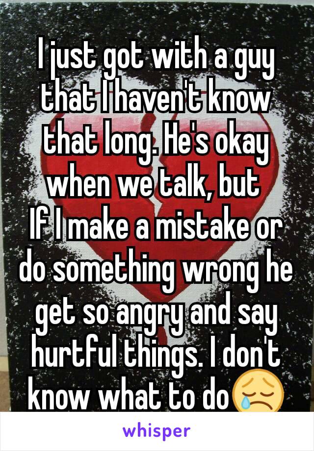 I just got with a guy that I haven't know that long. He's okay when we talk, but 
If I make a mistake or do something wrong he get so angry and say hurtful things. I don't know what to do😢