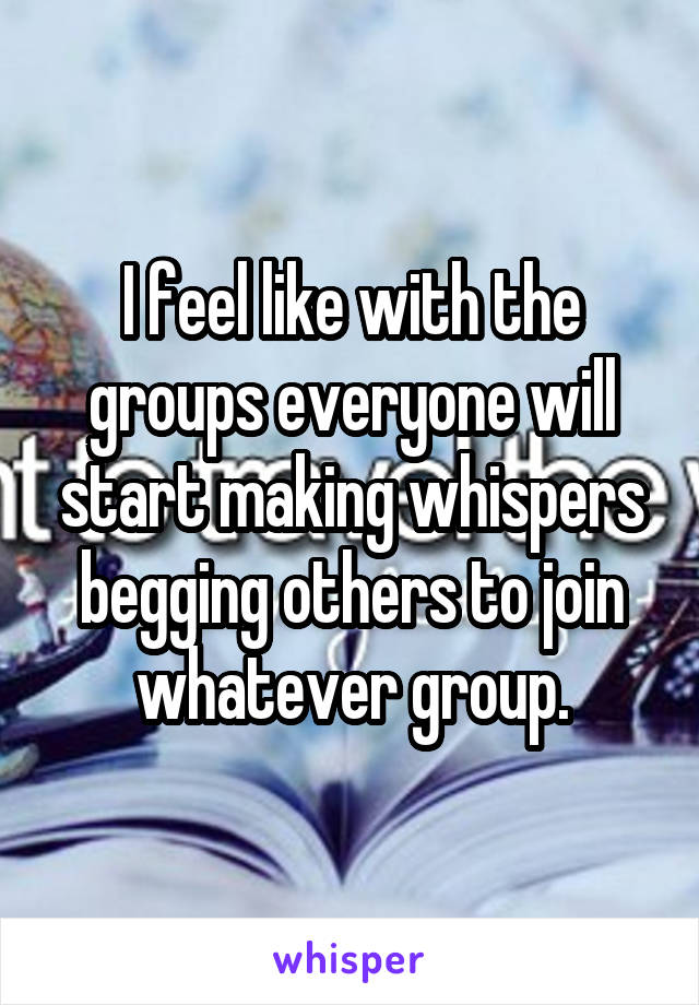 I feel like with the groups everyone will start making whispers begging others to join whatever group.