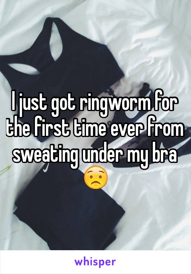 I just got ringworm for the first time ever from sweating under my bra 😟