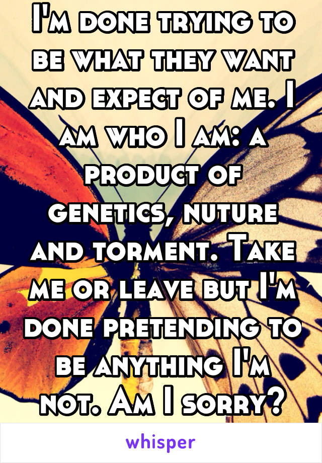 I'm done trying to be what they want and expect of me. I am who I am: a product of genetics, nuture and torment. Take me or leave but I'm done pretending to be anything I'm not. Am I sorry? No longer