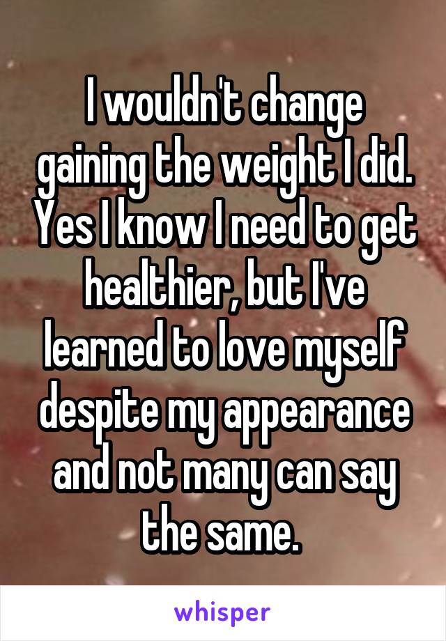 I wouldn't change gaining the weight I did. Yes I know I need to get healthier, but I've learned to love myself despite my appearance and not many can say the same. 