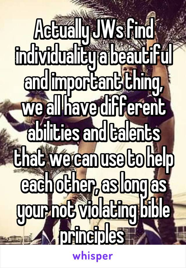 Actually JWs find individuality a beautiful and important thing, we all have different abilities and talents that we can use to help each other, as long as your not violating bible principles 