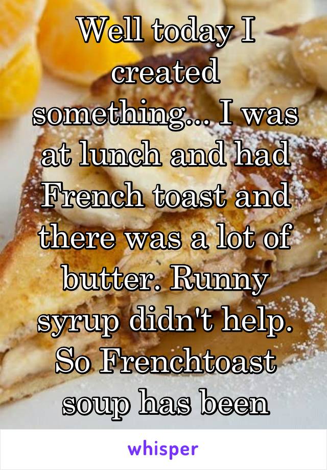 Well today I created something... I was at lunch and had French toast and there was a lot of butter. Runny syrup didn't help. So Frenchtoast soup has been created today!