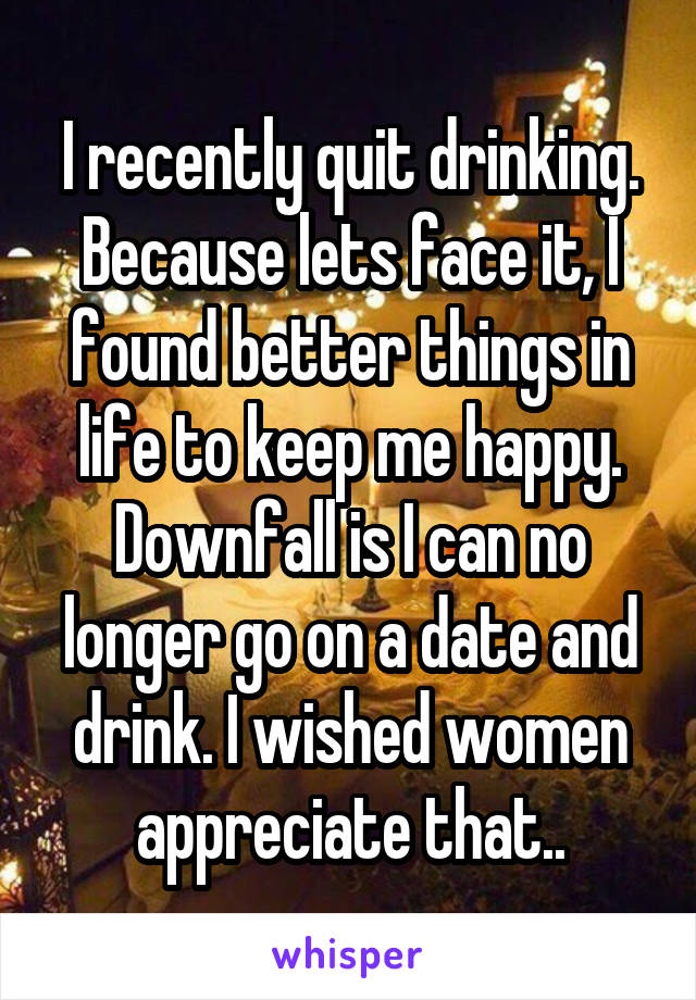 I recently quit drinking. Because lets face it, I found better things in life to keep me happy. Downfall is I can no longer go on a date and drink. I wished women appreciate that..