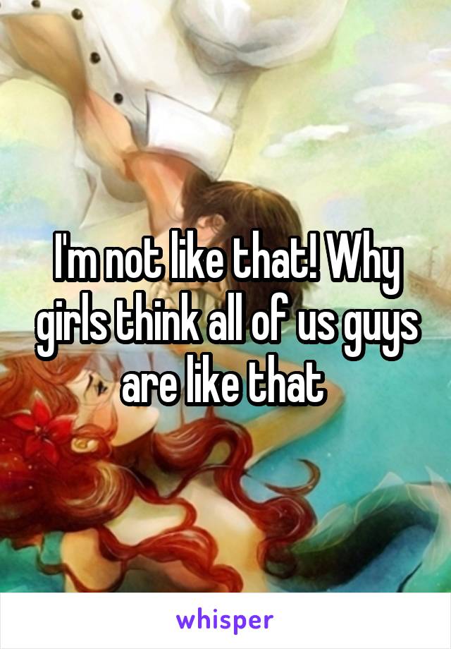 I'm not like that! Why girls think all of us guys are like that 