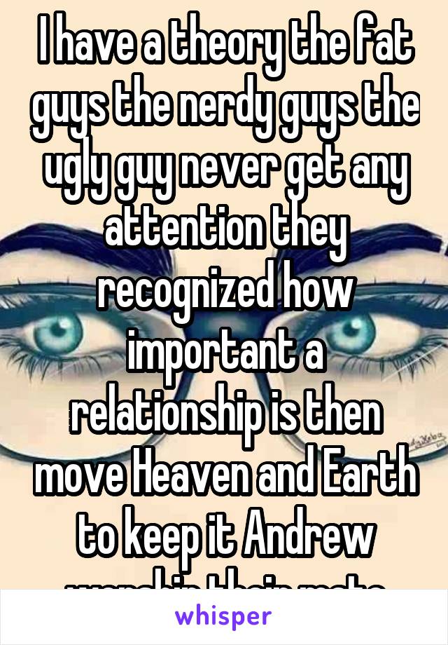 I have a theory the fat guys the nerdy guys the ugly guy never get any attention they recognized how important a relationship is then move Heaven and Earth to keep it Andrew worship their mate
