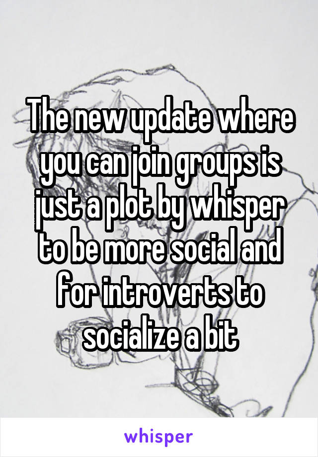 The new update where you can join groups is just a plot by whisper to be more social and for introverts to socialize a bit