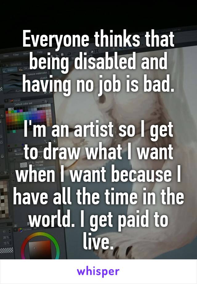 Everyone thinks that being disabled and having no job is bad.

I'm an artist so I get to draw what I want when I want because I have all the time in the world. I get paid to live.