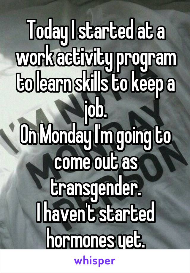 Today I started at a work activity program to learn skills to keep a job.
On Monday I'm going to come out as transgender.
I haven't started hormones yet.